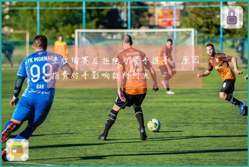 王欣瑜赛后拒绝与对手握手，原因指责对手影响裁判判决