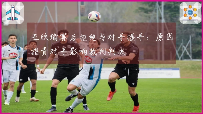 王欣瑜赛后拒绝与对手握手，原因指责对手影响裁判判决