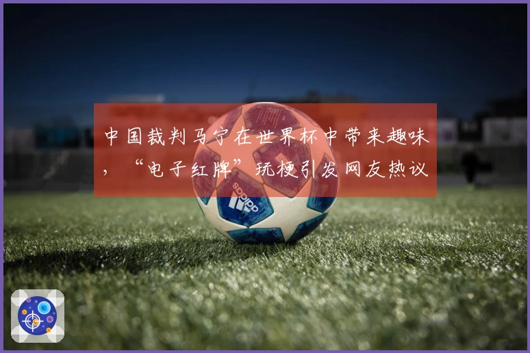 中国裁判马宁在世界杯中带来趣味，“电子红牌”玩梗引发网友热议
